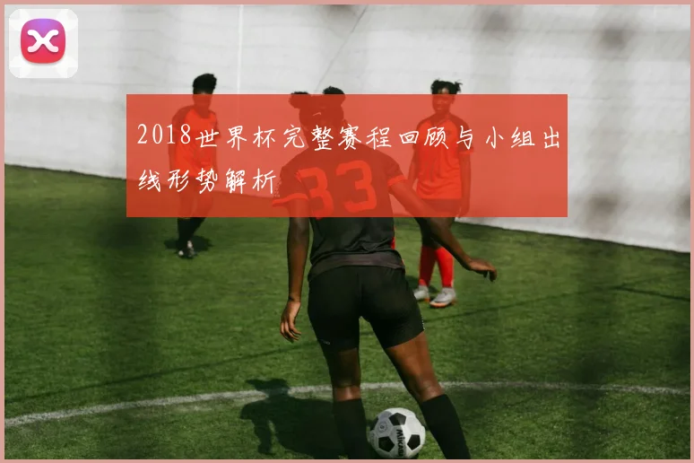 2018世界杯完整赛程回顾与小组出线形势解析