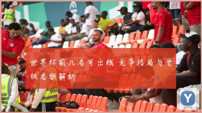 世界杯前几名可出线 竞争格局与晋级名额解析