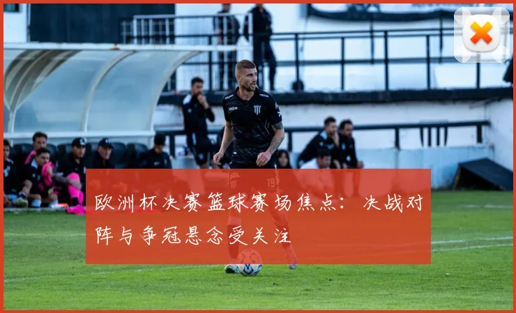 欧洲杯决赛篮球赛场焦点：决战对阵与争冠悬念受关注