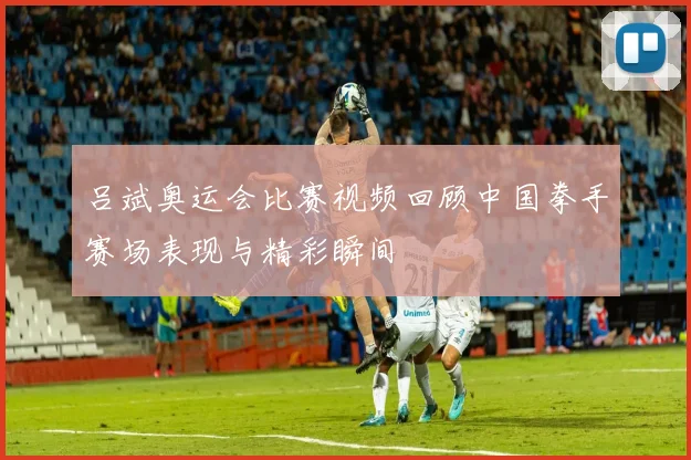 吕斌奥运会比赛视频回顾中国拳手赛场表现与精彩瞬间