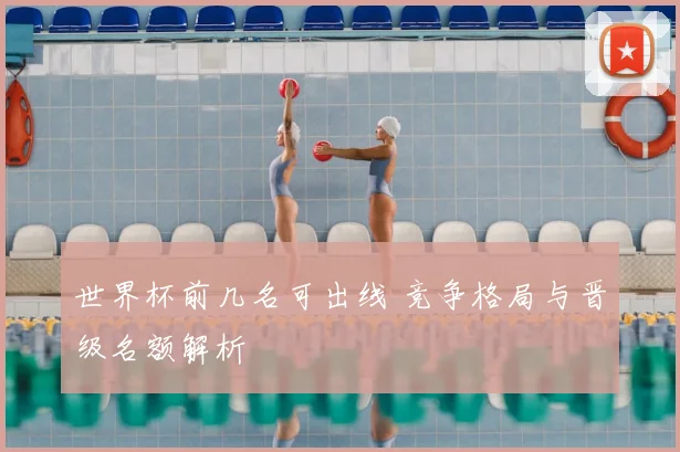 世界杯前几名可出线 竞争格局与晋级名额解析