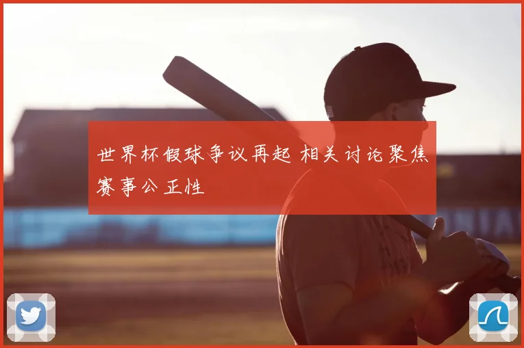 世界杯假球争议再起 相关讨论聚焦赛事公正性