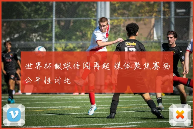 世界杯假球传闻再起 媒体聚焦赛场公平性讨论