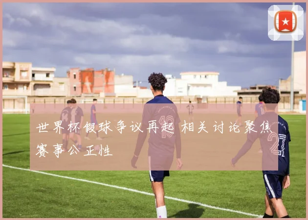 世界杯假球争议再起 相关讨论聚焦赛事公正性