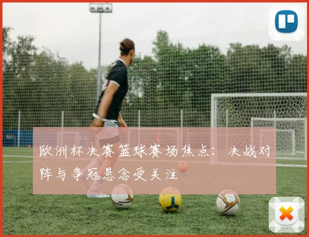 欧洲杯决赛篮球赛场焦点：决战对阵与争冠悬念受关注