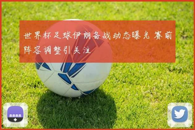 世界杯足球伊朗备战动态曝光 赛前阵容调整引关注