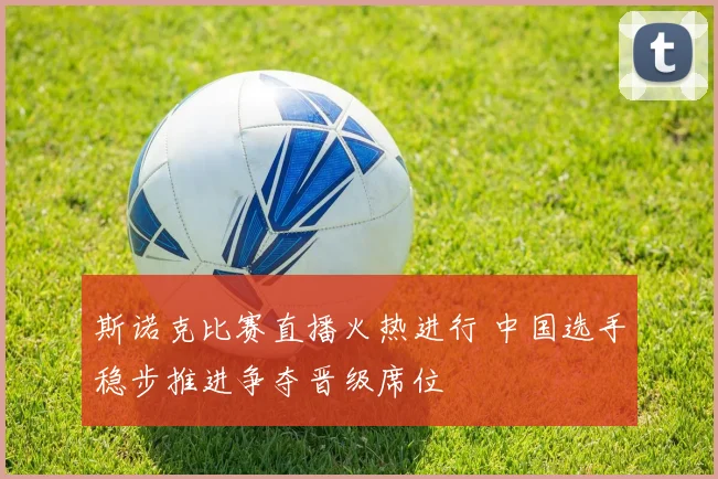 斯诺克比赛直播火热进行 中国选手稳步推进争夺晋级席位