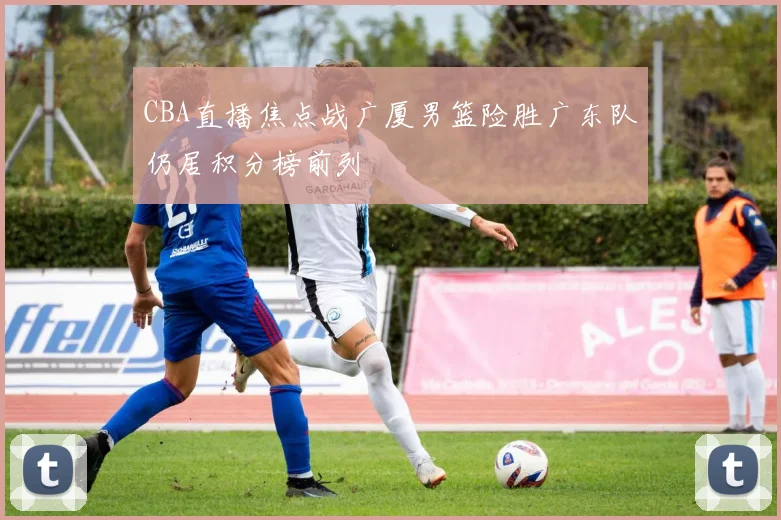 CBA直播焦点战广厦男篮险胜广东队仍居积分榜前列
