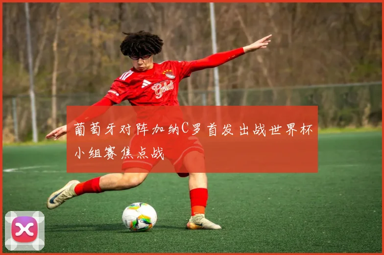 葡萄牙对阵加纳C罗首发出战世界杯小组赛焦点战