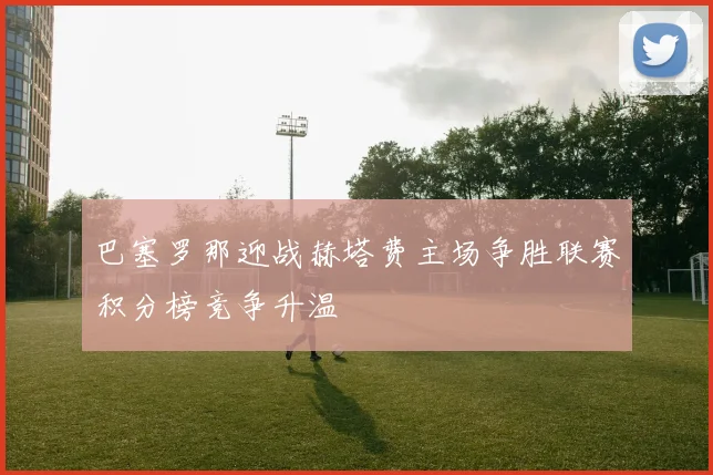 巴塞罗那迎战赫塔费主场争胜联赛积分榜竞争升温