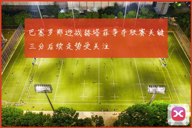 巴塞罗那迎战赫塔菲争夺联赛关键三分后续走势受关注