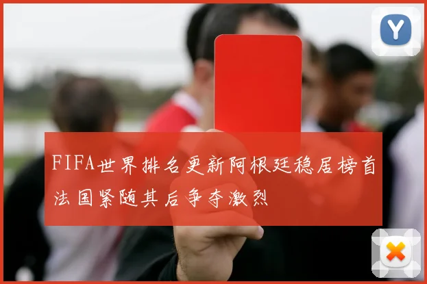 FIFA世界排名更新阿根廷稳居榜首法国紧随其后争夺激烈
