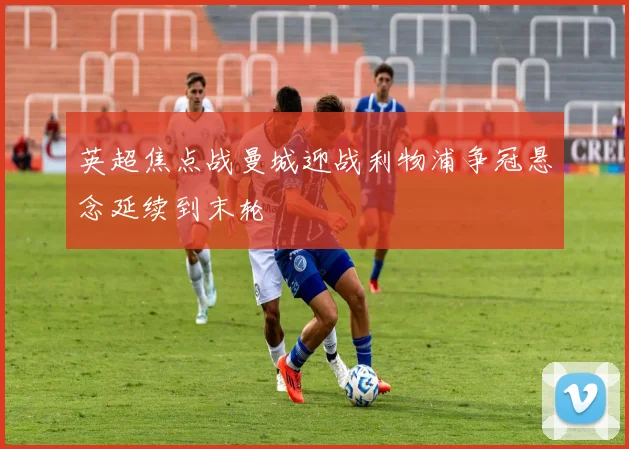 英超焦点战曼城迎战利物浦争冠悬念延续到末轮