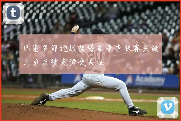 巴塞罗那迎战赫塔菲争夺联赛关键三分后续走势受关注