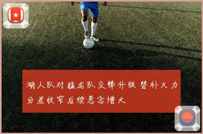 湖人队对猛龙队交锋升级 替补火力分差收窄后续悬念增大